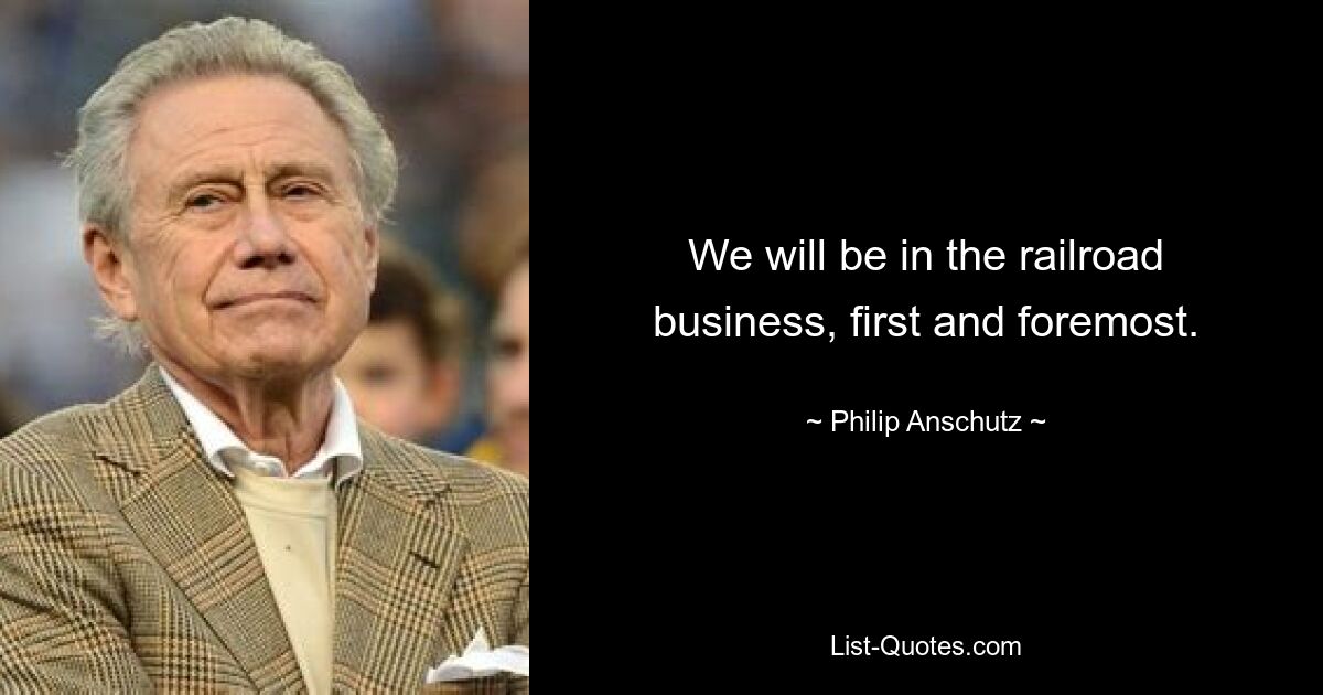 We will be in the railroad business, first and foremost. — © Philip Anschutz