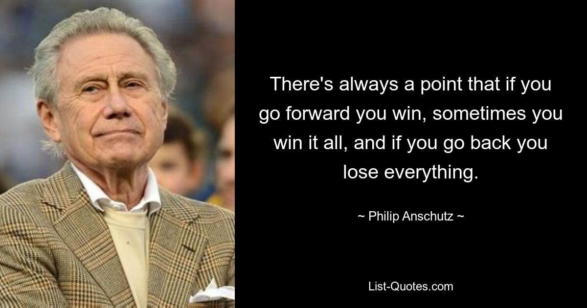 There's always a point that if you go forward you win, sometimes you win it all, and if you go back you lose everything. — © Philip Anschutz