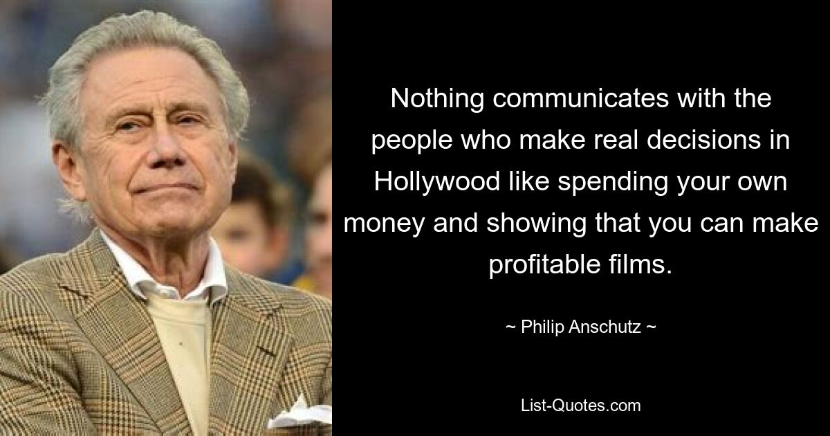 Nothing communicates with the people who make real decisions in Hollywood like spending your own money and showing that you can make profitable films. — © Philip Anschutz