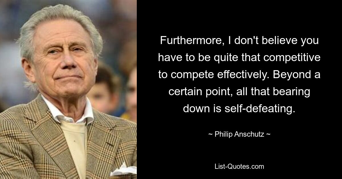 Furthermore, I don't believe you have to be quite that competitive to compete effectively. Beyond a certain point, all that bearing down is self-defeating. — © Philip Anschutz