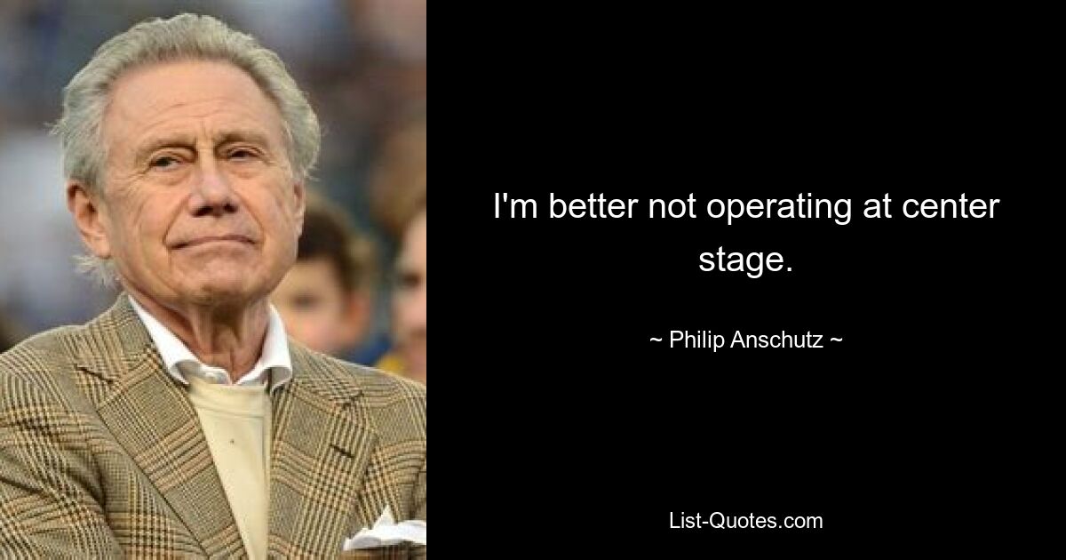 I'm better not operating at center stage. — © Philip Anschutz