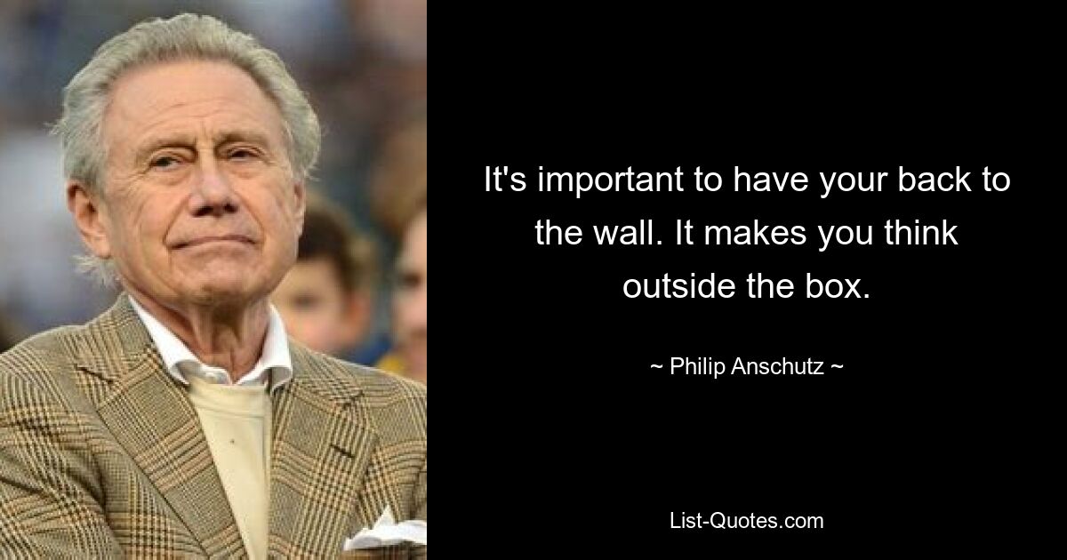 It's important to have your back to the wall. It makes you think outside the box. — © Philip Anschutz