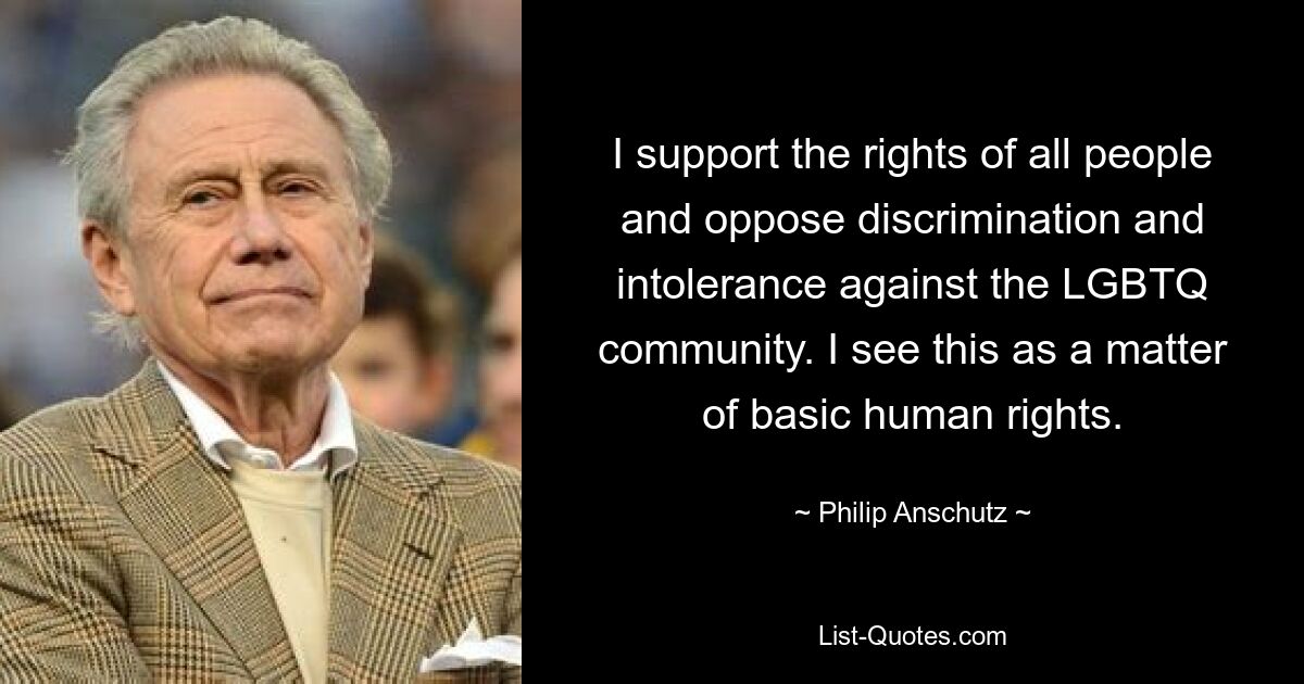 I support the rights of all people and oppose discrimination and intolerance against the LGBTQ community. I see this as a matter of basic human rights. — © Philip Anschutz