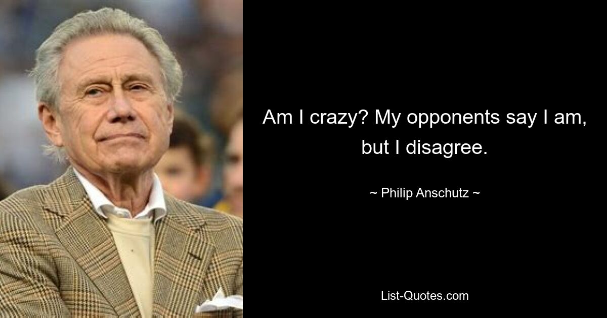 Am I crazy? My opponents say I am, but I disagree. — © Philip Anschutz