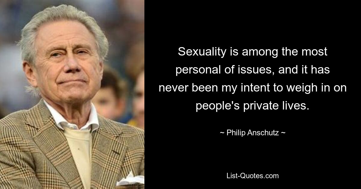 Sexuality is among the most personal of issues, and it has never been my intent to weigh in on people's private lives. — © Philip Anschutz