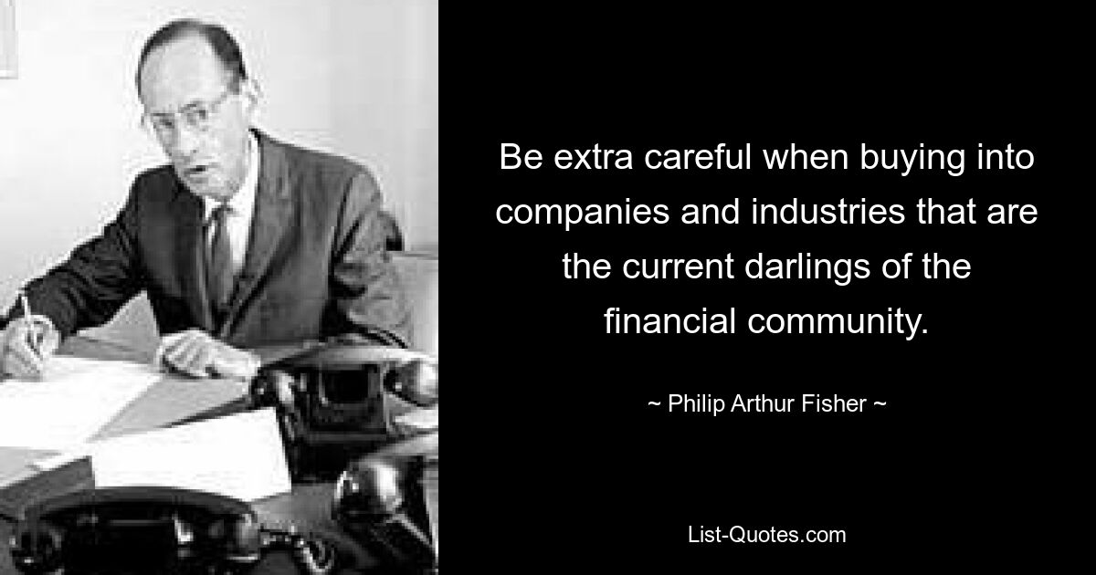 Be extra careful when buying into companies and industries that are the current darlings of the financial community. — © Philip Arthur Fisher