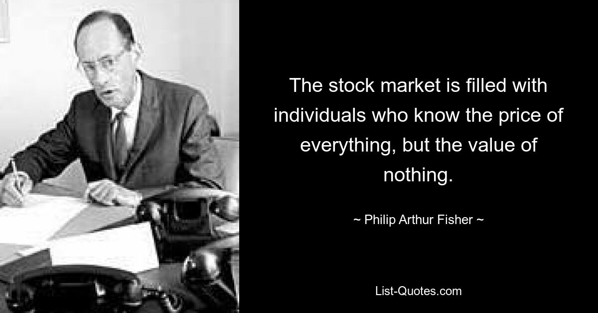 The stock market is filled with individuals who know the price of everything, but the value of nothing. — © Philip Arthur Fisher