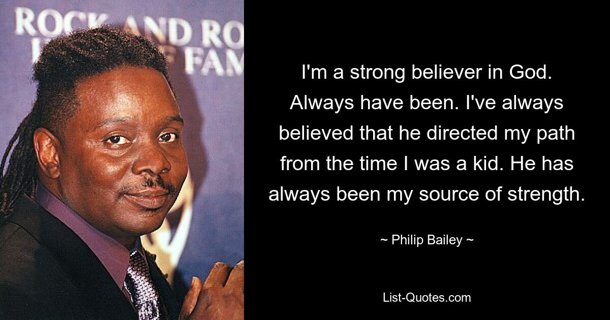 I'm a strong believer in God. Always have been. I've always believed that he directed my path from the time I was a kid. He has always been my source of strength. — © Philip Bailey