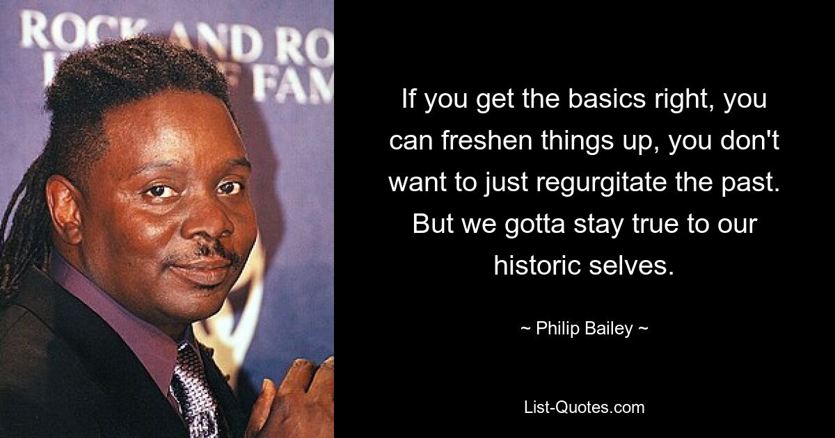 If you get the basics right, you can freshen things up, you don't want to just regurgitate the past. But we gotta stay true to our historic selves. — © Philip Bailey