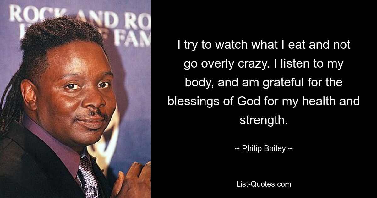 I try to watch what I eat and not go overly crazy. I listen to my body, and am grateful for the blessings of God for my health and strength. — © Philip Bailey