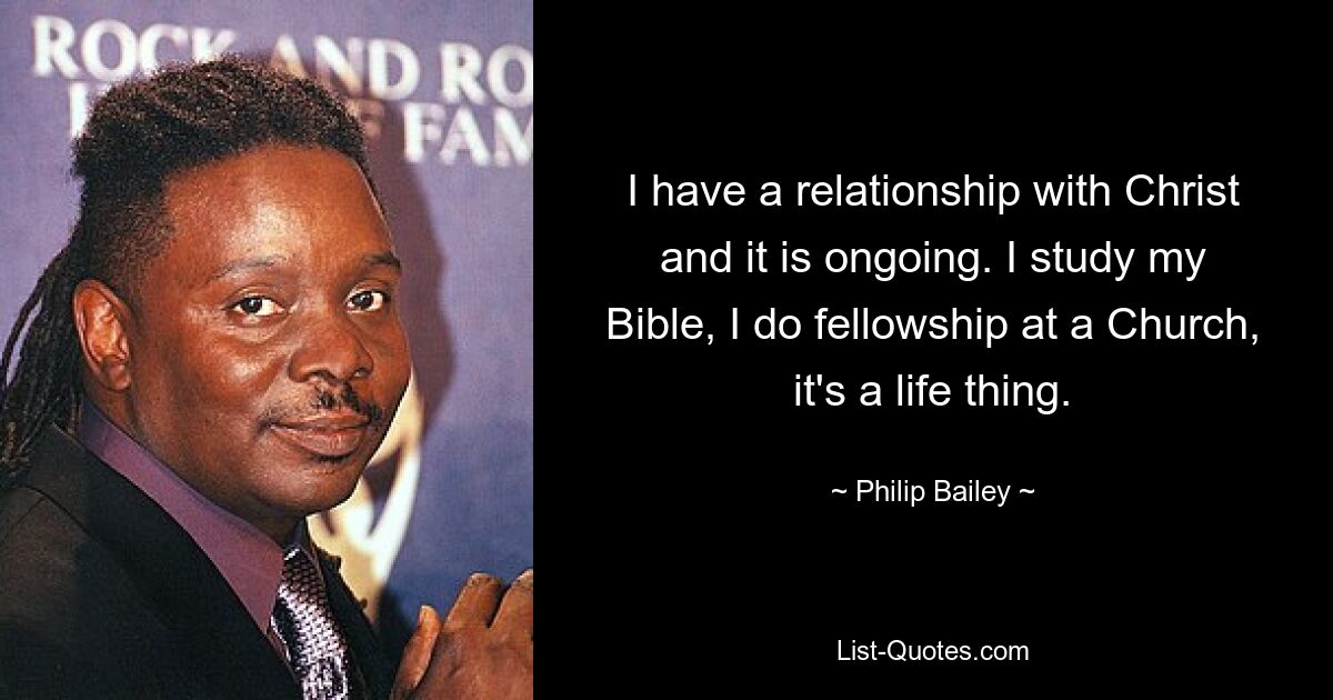 I have a relationship with Christ and it is ongoing. I study my Bible, I do fellowship at a Church, it's a life thing. — © Philip Bailey