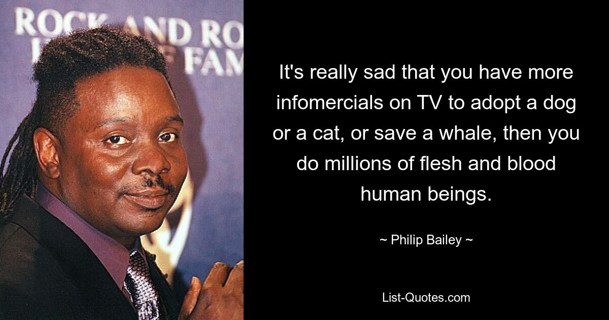 It's really sad that you have more infomercials on TV to adopt a dog or a cat, or save a whale, then you do millions of flesh and blood human beings. — © Philip Bailey