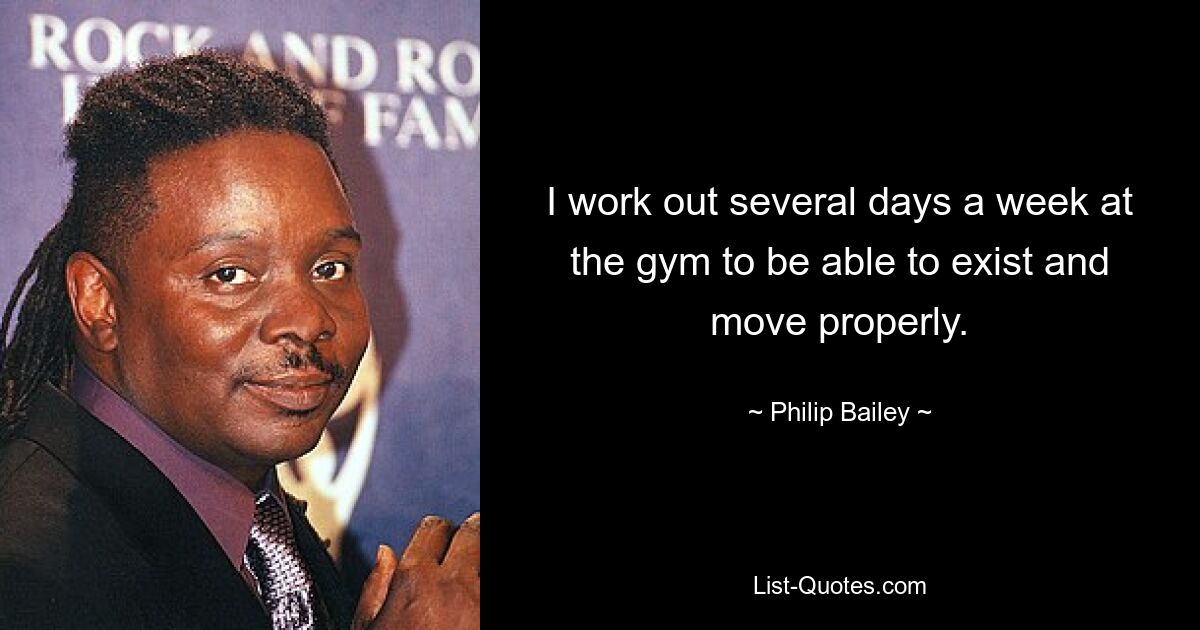 I work out several days a week at the gym to be able to exist and move properly. — © Philip Bailey