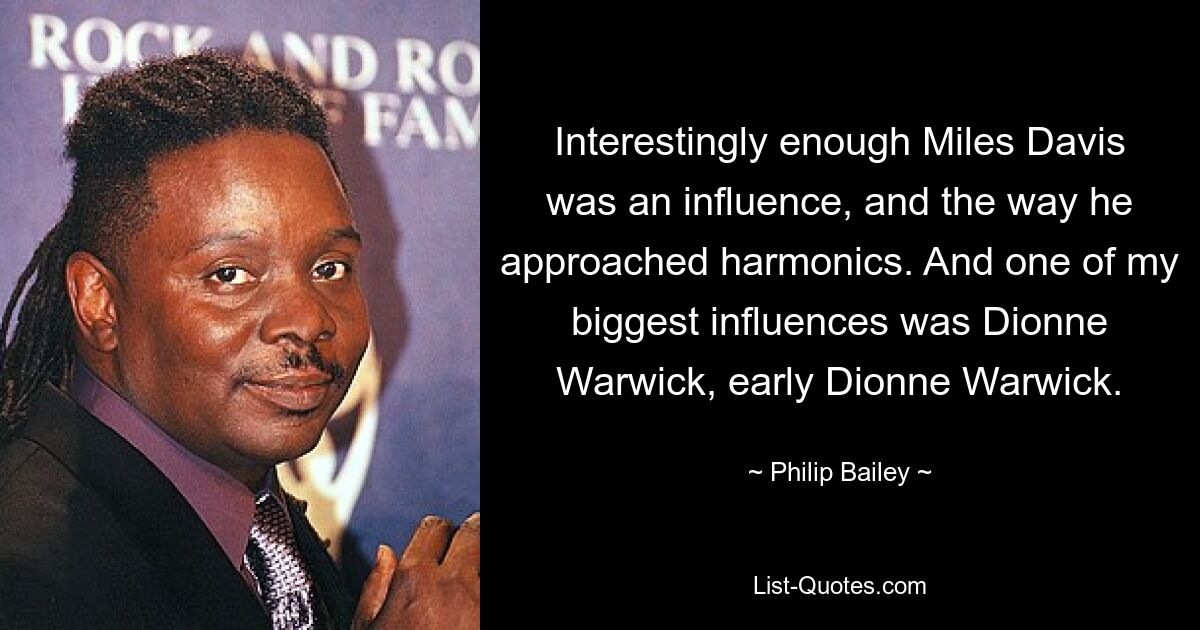 Interestingly enough Miles Davis was an influence, and the way he approached harmonics. And one of my biggest influences was Dionne Warwick, early Dionne Warwick. — © Philip Bailey