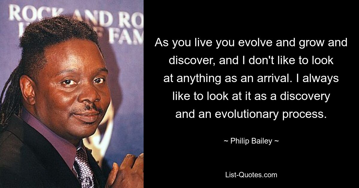 As you live you evolve and grow and discover, and I don't like to look at anything as an arrival. I always like to look at it as a discovery and an evolutionary process. — © Philip Bailey