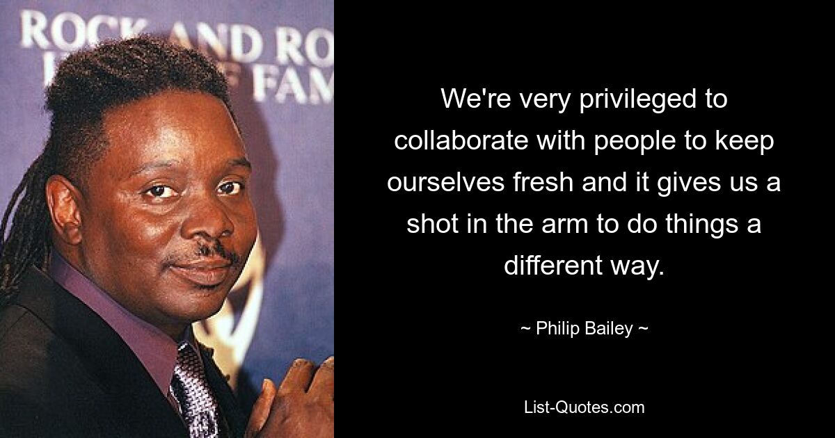 We're very privileged to collaborate with people to keep ourselves fresh and it gives us a shot in the arm to do things a different way. — © Philip Bailey