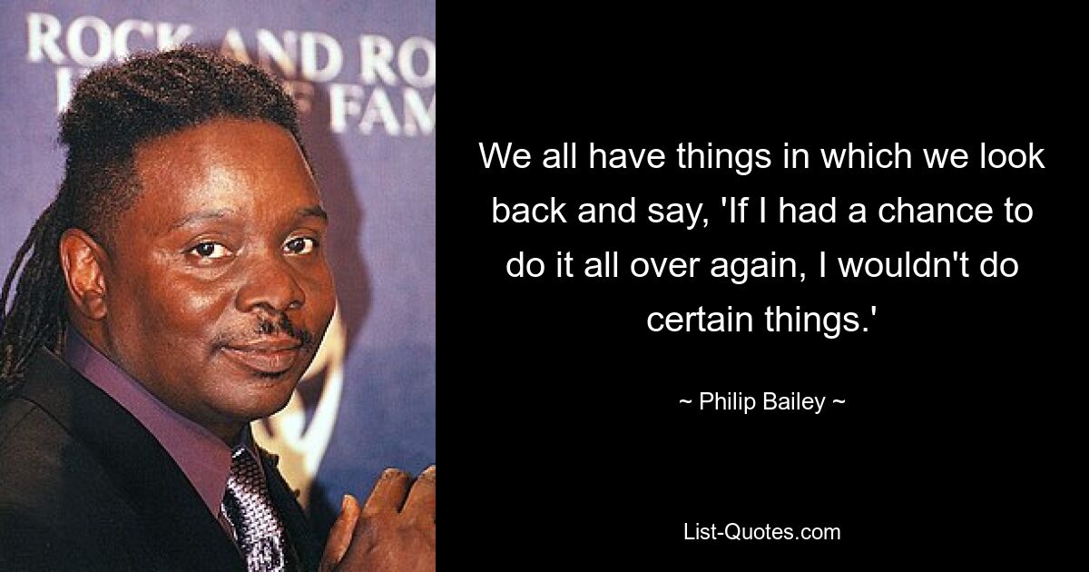 We all have things in which we look back and say, 'If I had a chance to do it all over again, I wouldn't do certain things.' — © Philip Bailey