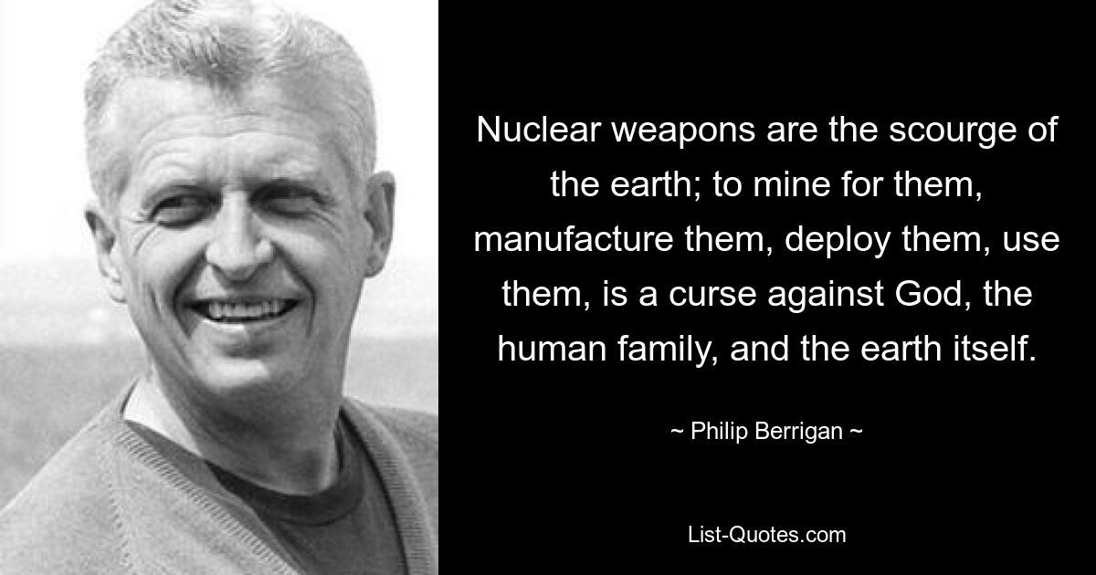 Nuclear weapons are the scourge of the earth; to mine for them, manufacture them, deploy them, use them, is a curse against God, the human family, and the earth itself. — © Philip Berrigan