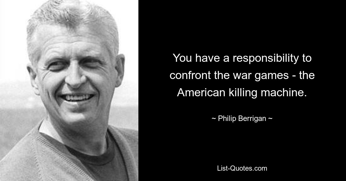 You have a responsibility to confront the war games - the American killing machine. — © Philip Berrigan