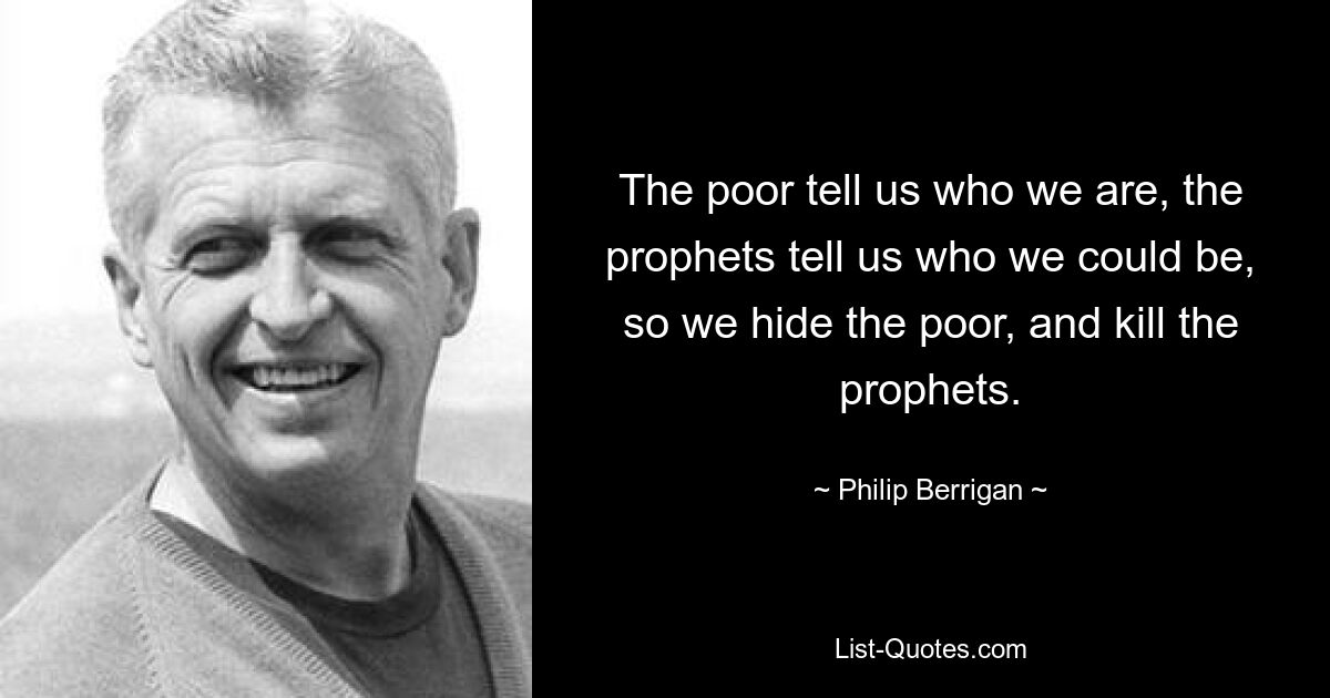 The poor tell us who we are, the prophets tell us who we could be, so we hide the poor, and kill the prophets. — © Philip Berrigan