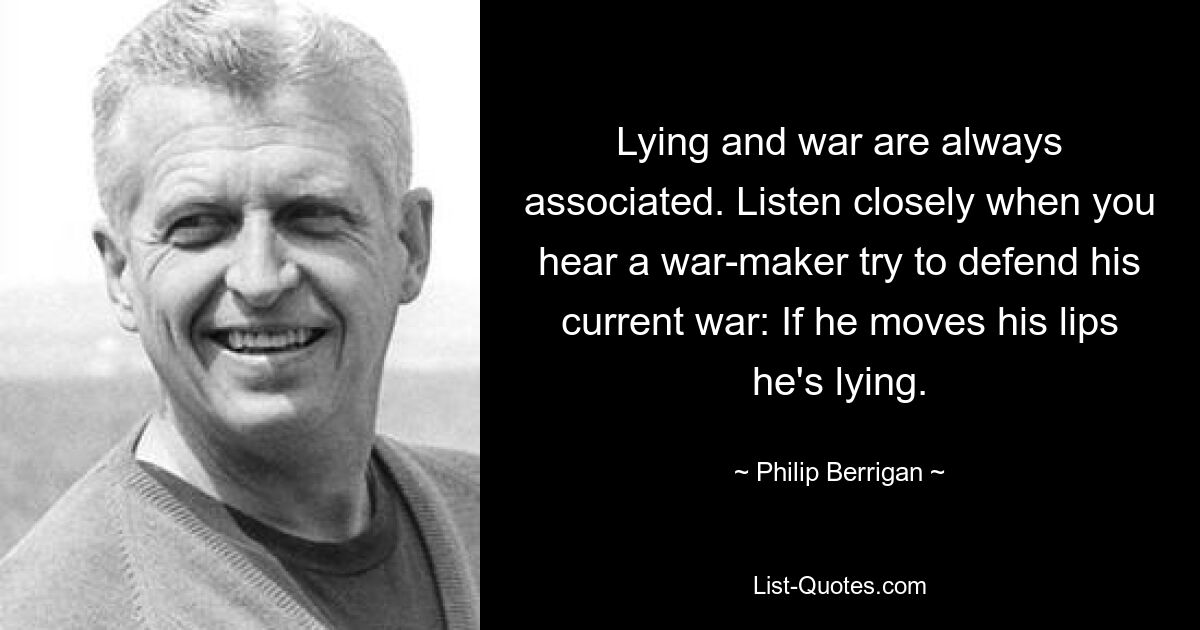 Lying and war are always associated. Listen closely when you hear a war-maker try to defend his current war: If he moves his lips he's lying. — © Philip Berrigan