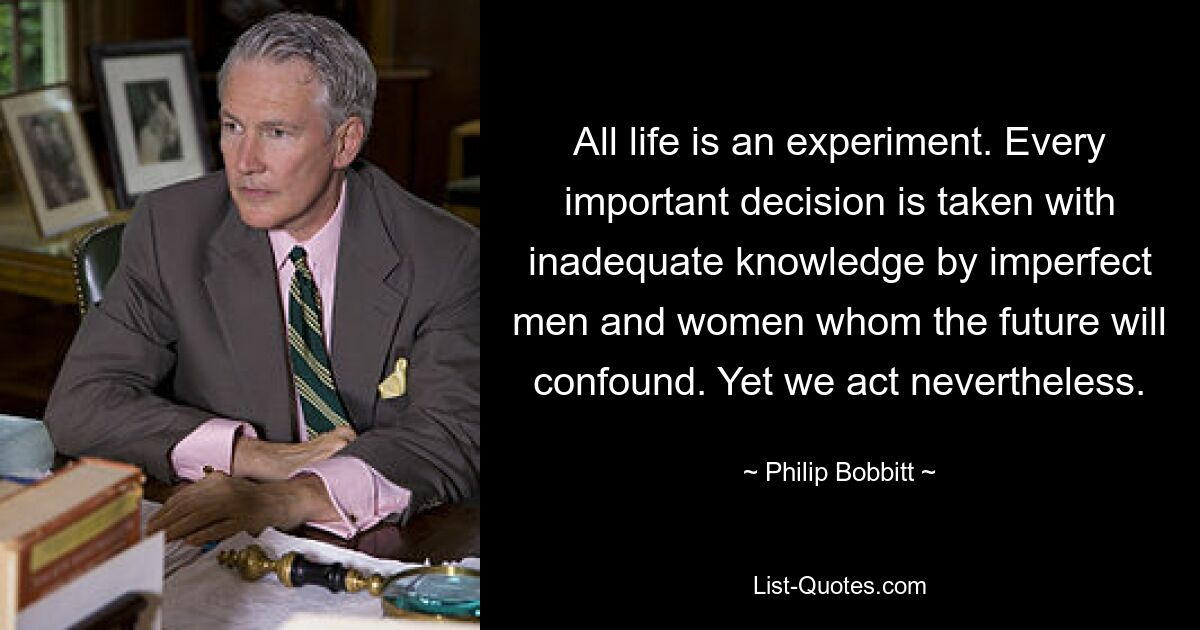 All life is an experiment. Every important decision is taken with inadequate knowledge by imperfect men and women whom the future will confound. Yet we act nevertheless. — © Philip Bobbitt