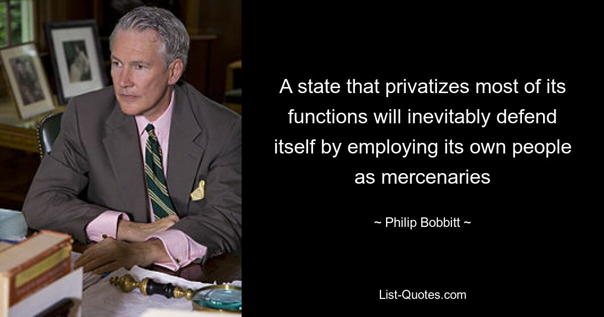 A state that privatizes most of its functions will inevitably defend itself by employing its own people as mercenaries — © Philip Bobbitt