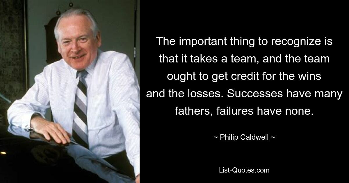 The important thing to recognize is that it takes a team, and the team ought to get credit for the wins and the losses. Successes have many fathers, failures have none. — © Philip Caldwell