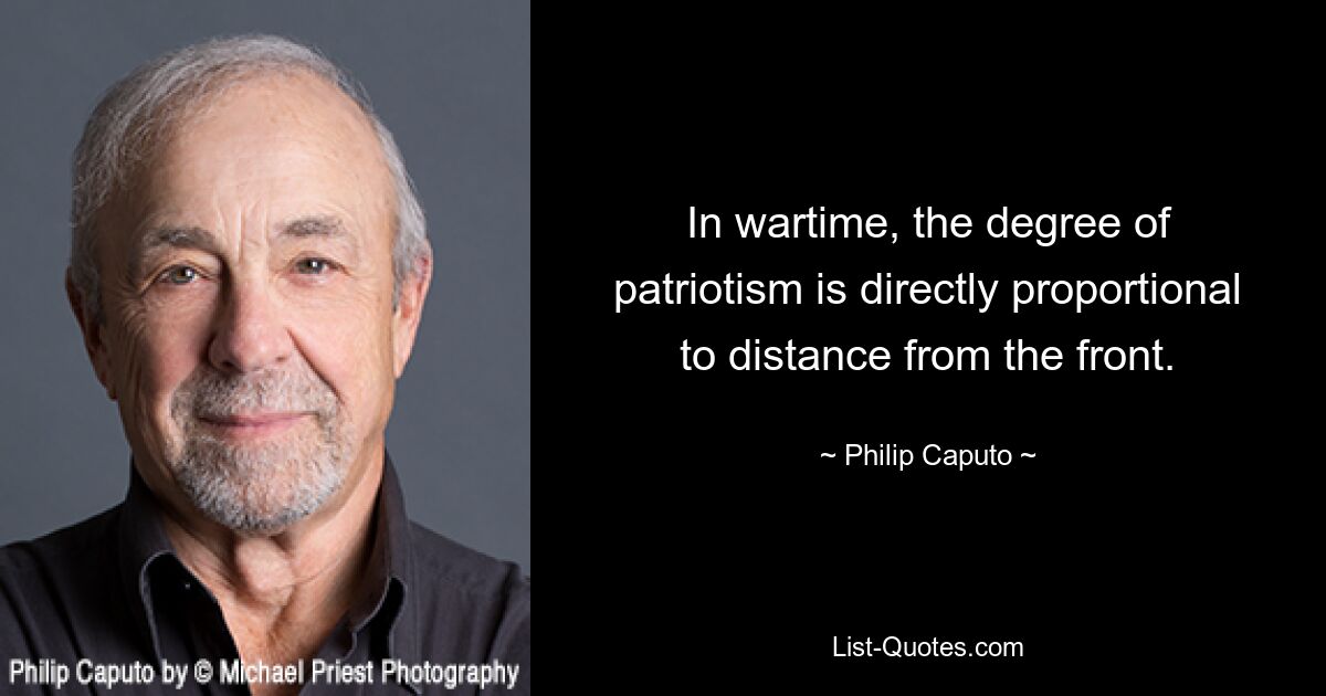 In wartime, the degree of patriotism is directly proportional to distance from the front. — © Philip Caputo