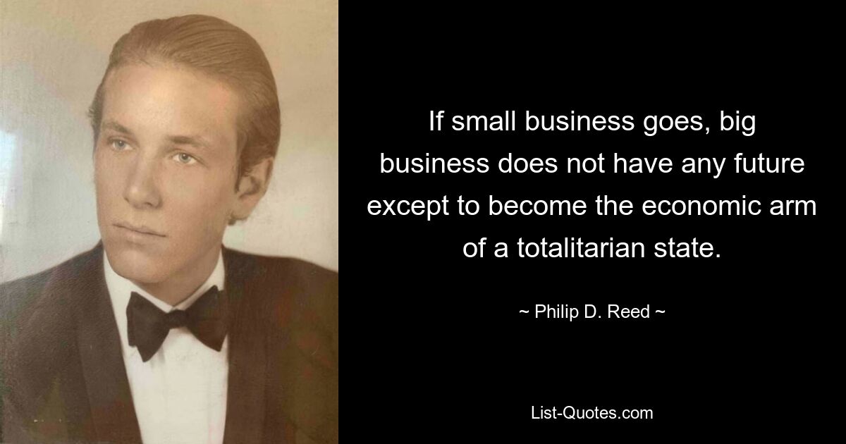 If small business goes, big business does not have any future except to become the economic arm of a totalitarian state. — © Philip D. Reed