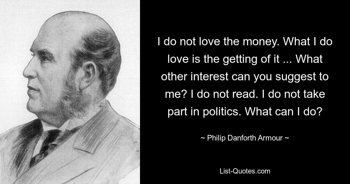 I do not love the money. What I do love is the getting of it ... What other interest can you suggest to me? I do not read. I do not take part in politics. What can I do? — © Philip Danforth Armour