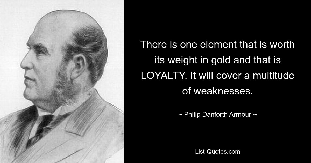 There is one element that is worth its weight in gold and that is LOYALTY. It will cover a multitude of weaknesses. — © Philip Danforth Armour