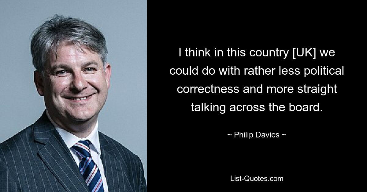 I think in this country [UK] we could do with rather less political correctness and more straight talking across the board. — © Philip Davies