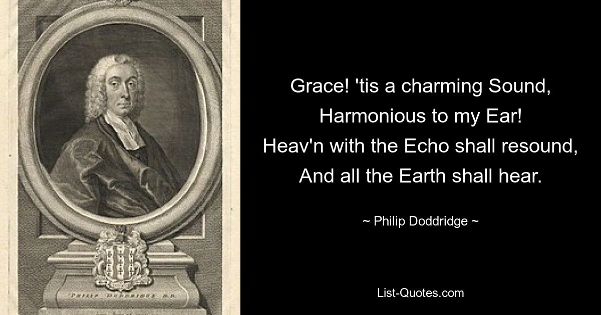 Grace! 'tis a charming Sound,
Harmonious to my Ear!
Heav'n with the Echo shall resound,
And all the Earth shall hear. — © Philip Doddridge