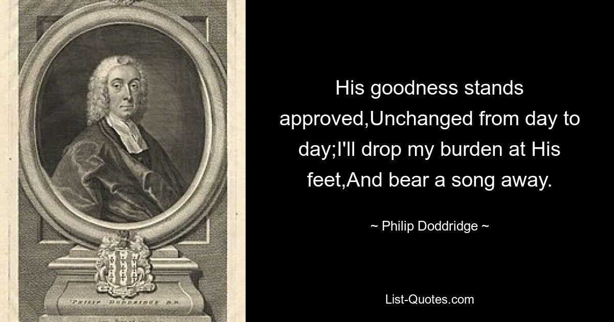 His goodness stands approved,Unchanged from day to day;I'll drop my burden at His feet,And bear a song away. — © Philip Doddridge