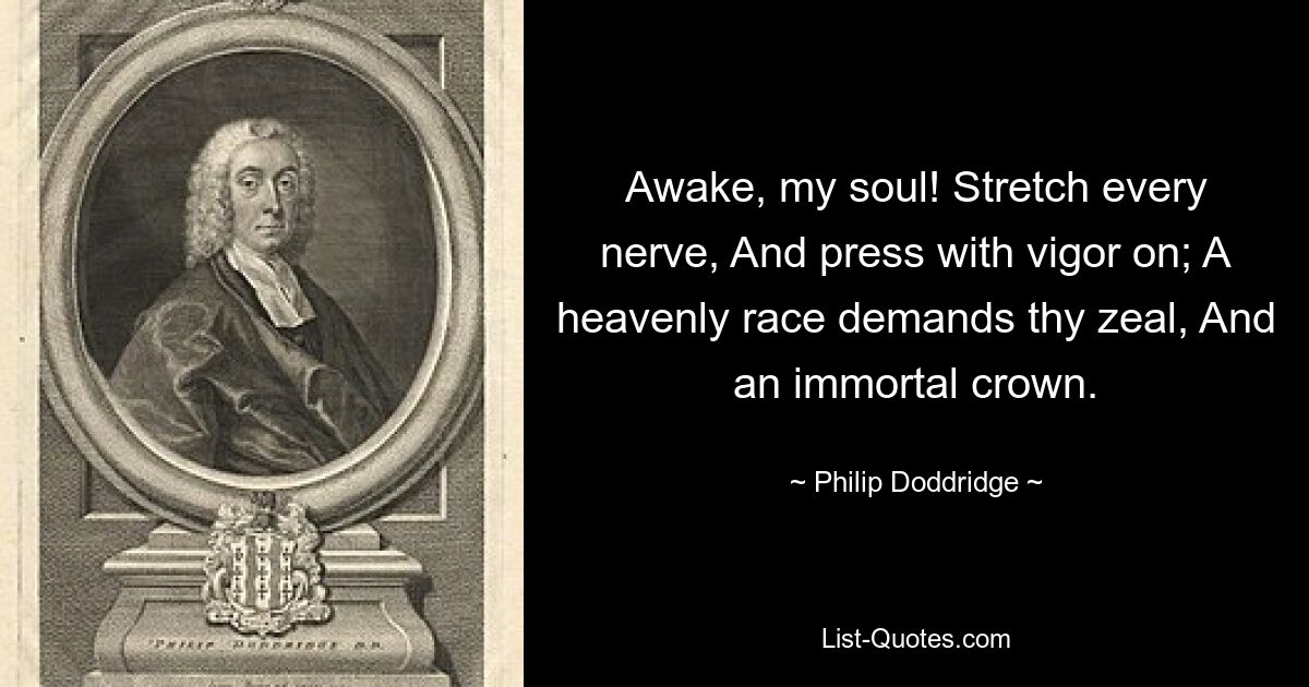 Awake, my soul! Stretch every nerve, And press with vigor on; A heavenly race demands thy zeal, And an immortal crown. — © Philip Doddridge