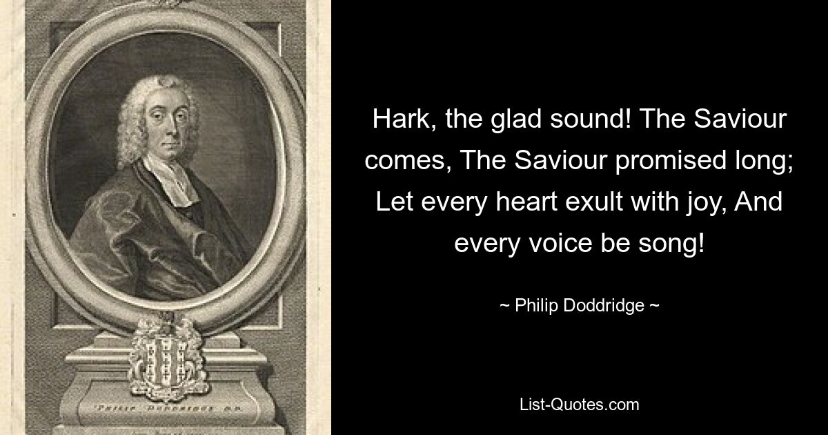 Hark, the glad sound! The Saviour comes, The Saviour promised long; Let every heart exult with joy, And every voice be song! — © Philip Doddridge