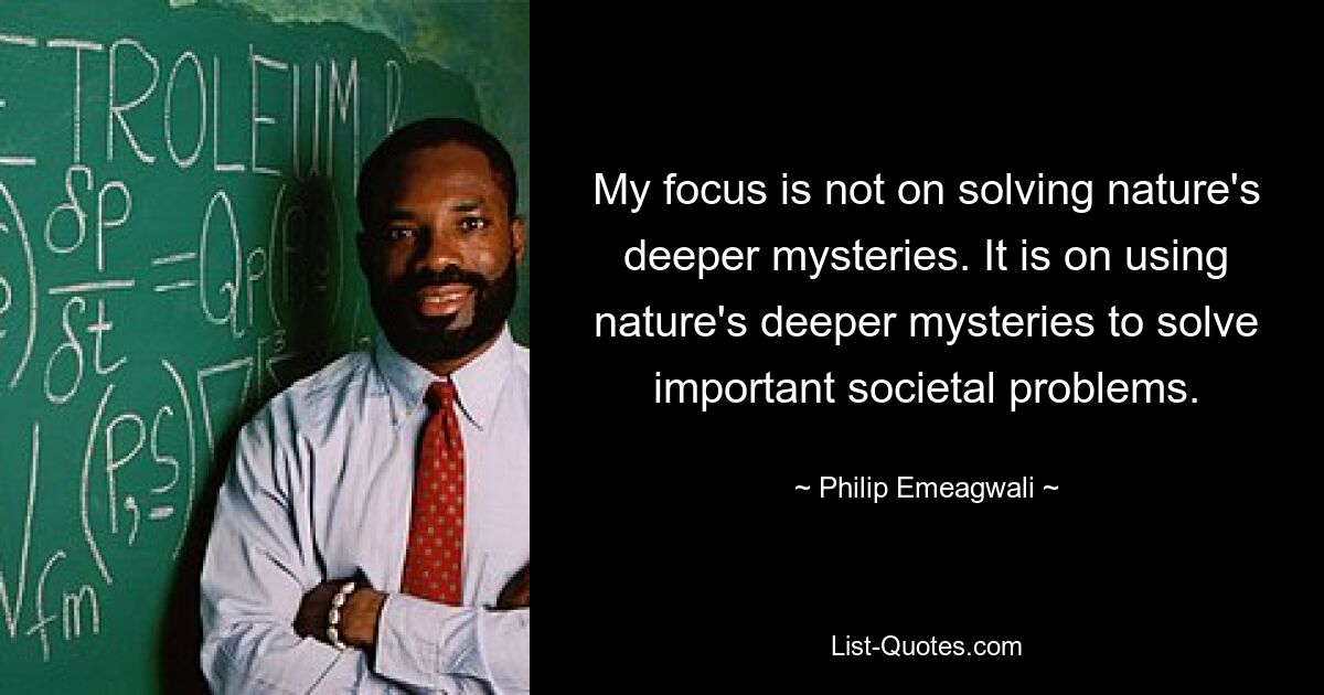 My focus is not on solving nature's deeper mysteries. It is on using nature's deeper mysteries to solve important societal problems. — © Philip Emeagwali