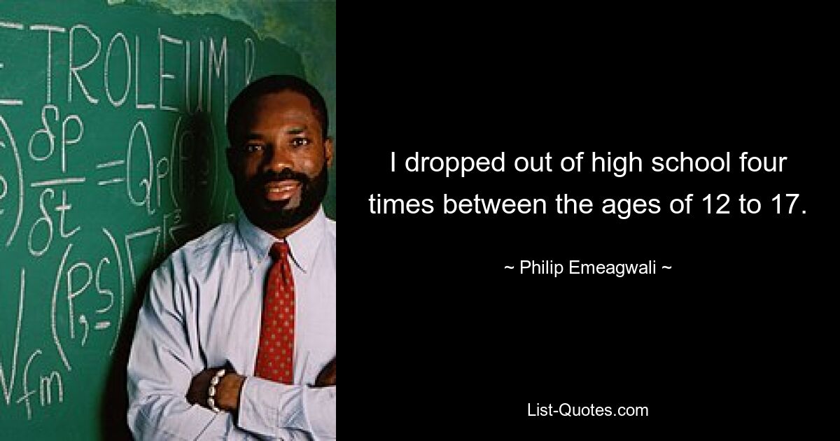 I dropped out of high school four times between the ages of 12 to 17. — © Philip Emeagwali