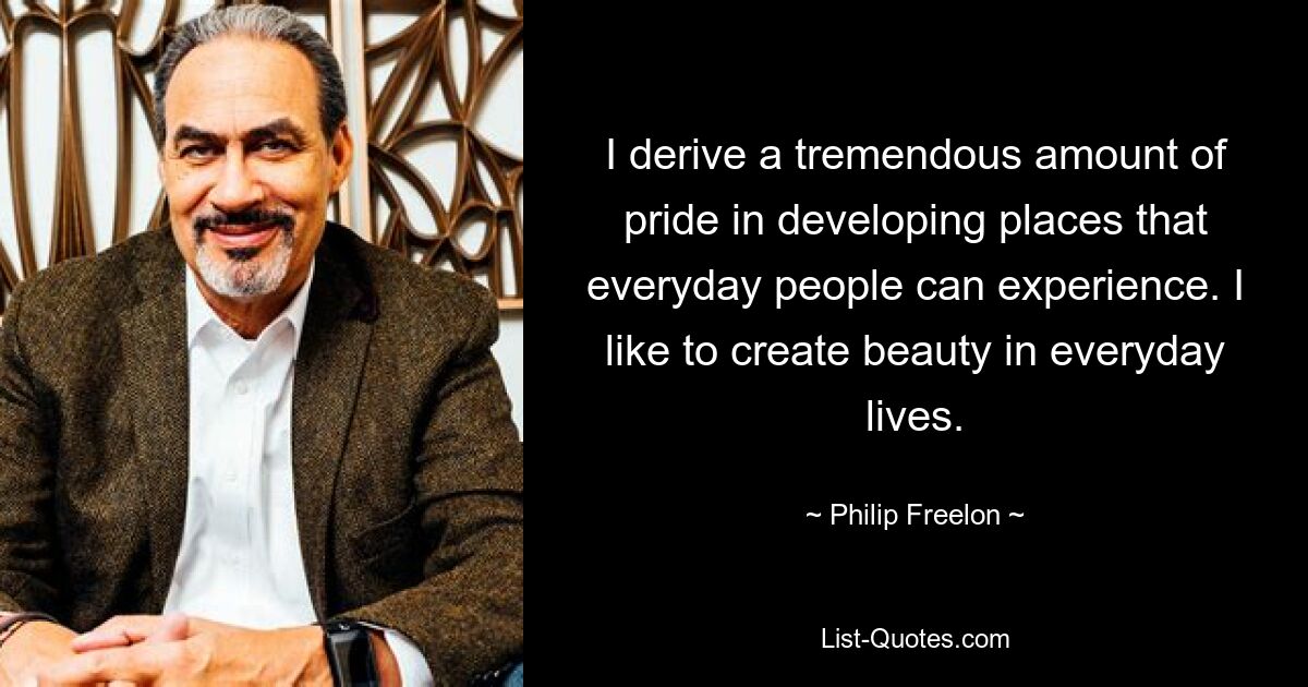 I derive a tremendous amount of pride in developing places that everyday people can experience. I like to create beauty in everyday lives. — © Philip Freelon