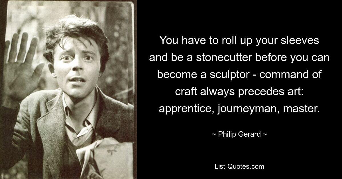 You have to roll up your sleeves and be a stonecutter before you can become a sculptor - command of craft always precedes art: apprentice, journeyman, master. — © Philip Gerard