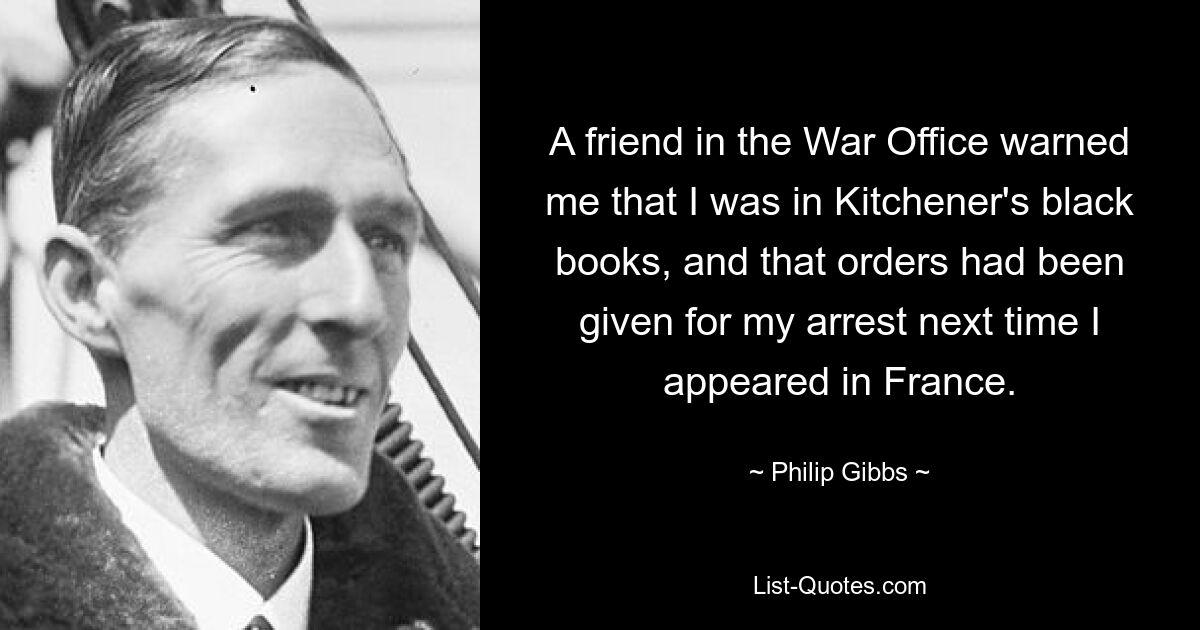 A friend in the War Office warned me that I was in Kitchener's black books, and that orders had been given for my arrest next time I appeared in France. — © Philip Gibbs