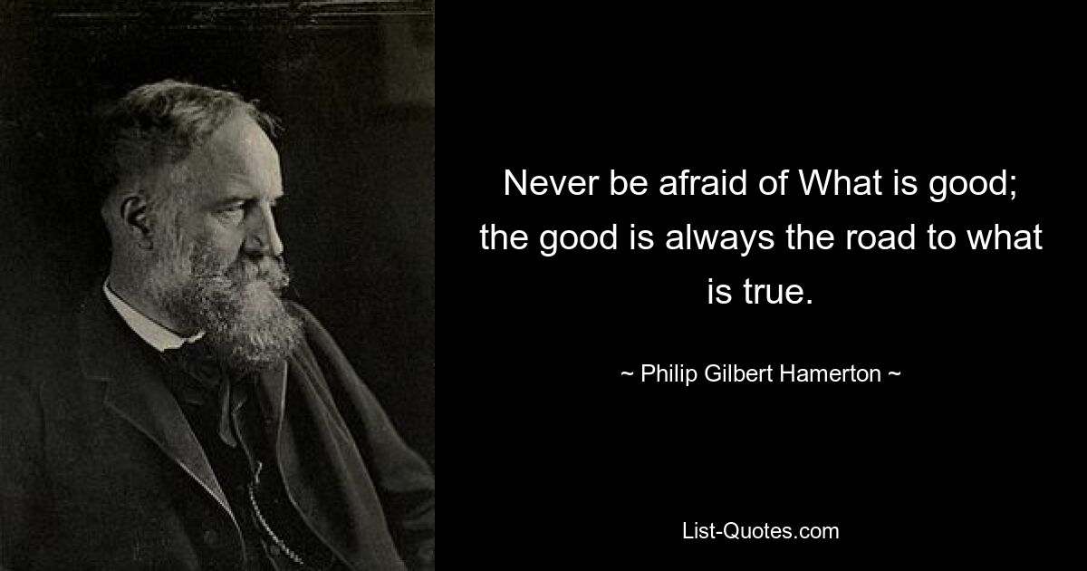 Never be afraid of What is good; the good is always the road to what is true. — © Philip Gilbert Hamerton