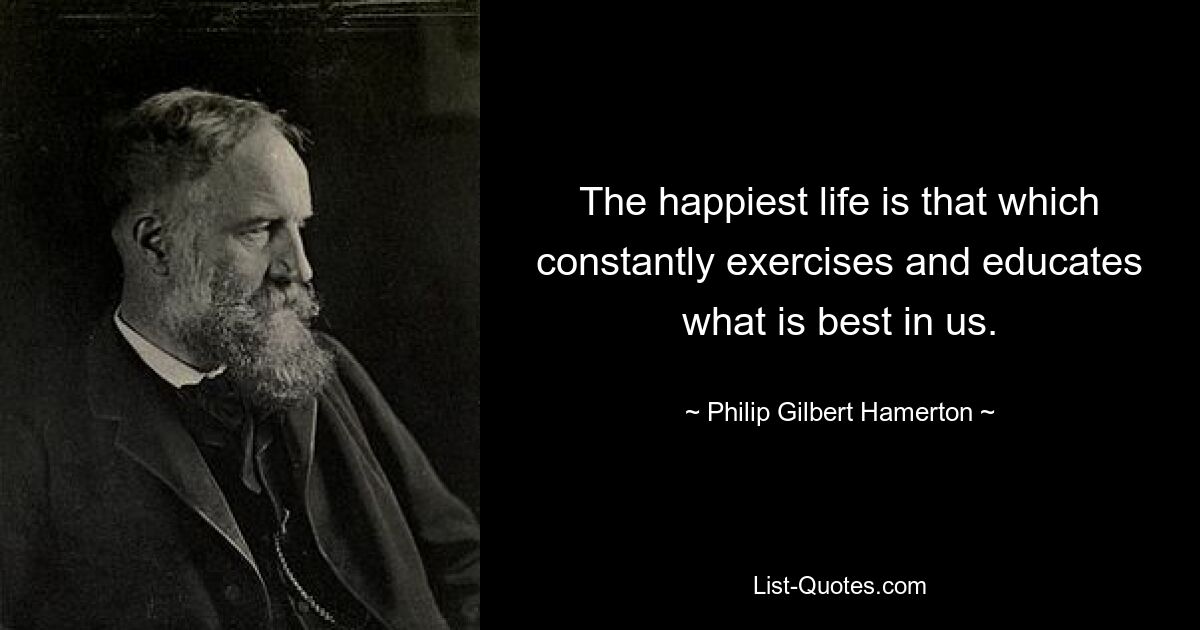 The happiest life is that which constantly exercises and educates what is best in us. — © Philip Gilbert Hamerton