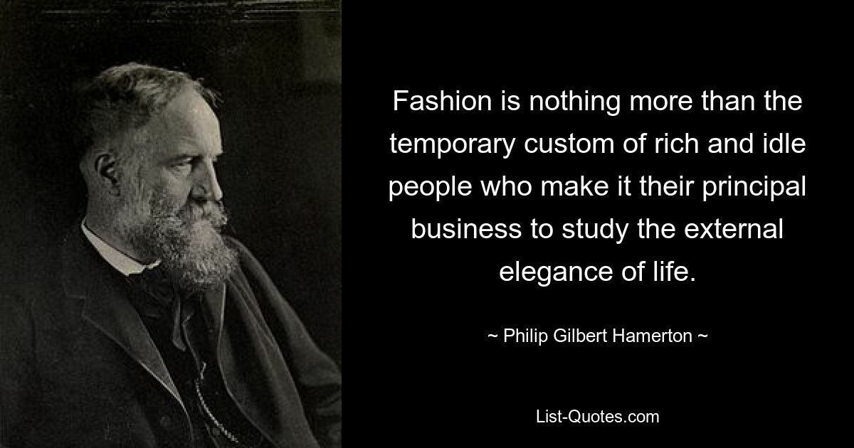 Fashion is nothing more than the temporary custom of rich and idle people who make it their principal business to study the external elegance of life. — © Philip Gilbert Hamerton