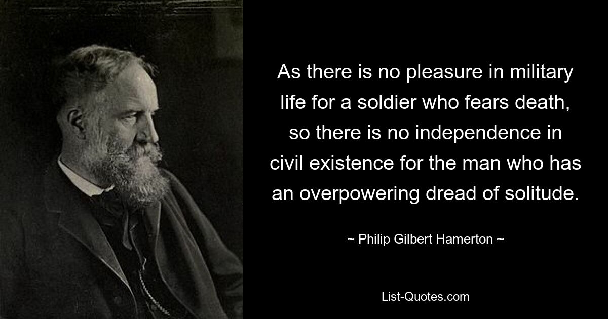 As there is no pleasure in military life for a soldier who fears death, so there is no independence in civil existence for the man who has an overpowering dread of solitude. — © Philip Gilbert Hamerton