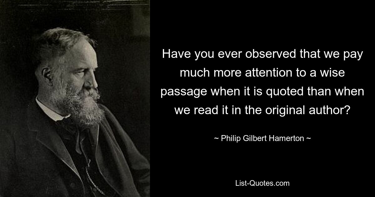 Have you ever observed that we pay much more attention to a wise passage when it is quoted than when we read it in the original author? — © Philip Gilbert Hamerton