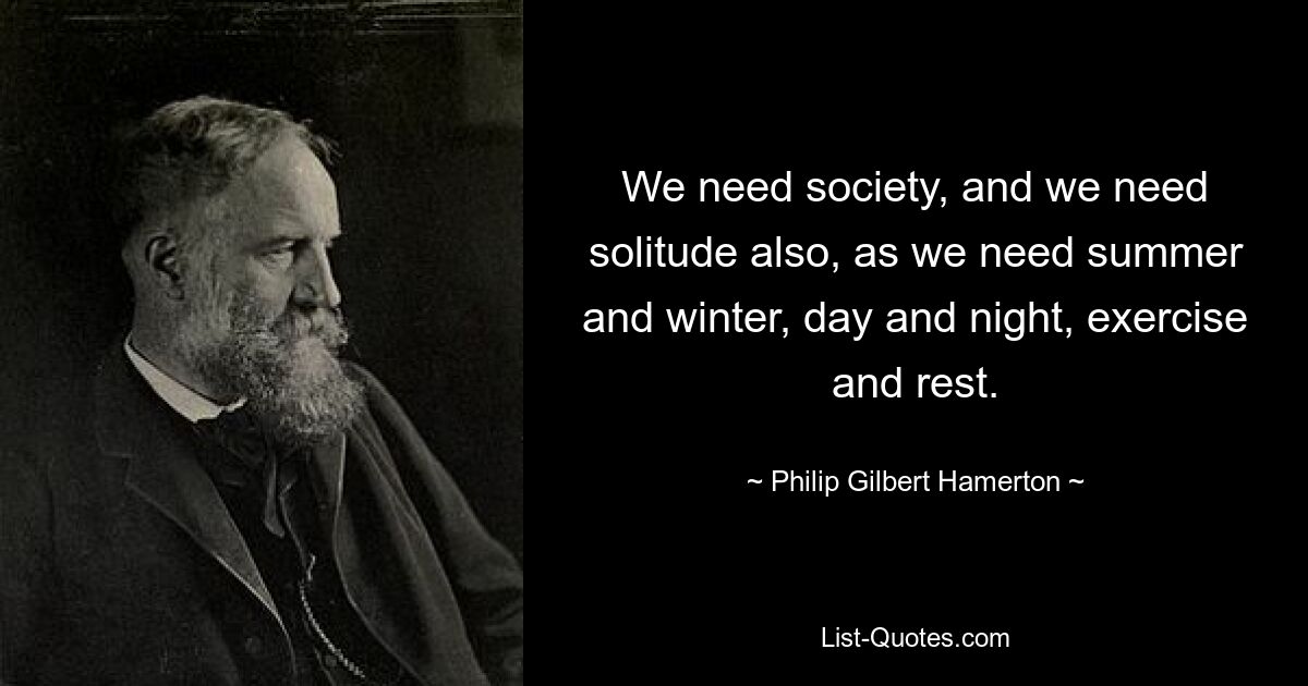 We need society, and we need solitude also, as we need summer and winter, day and night, exercise and rest. — © Philip Gilbert Hamerton