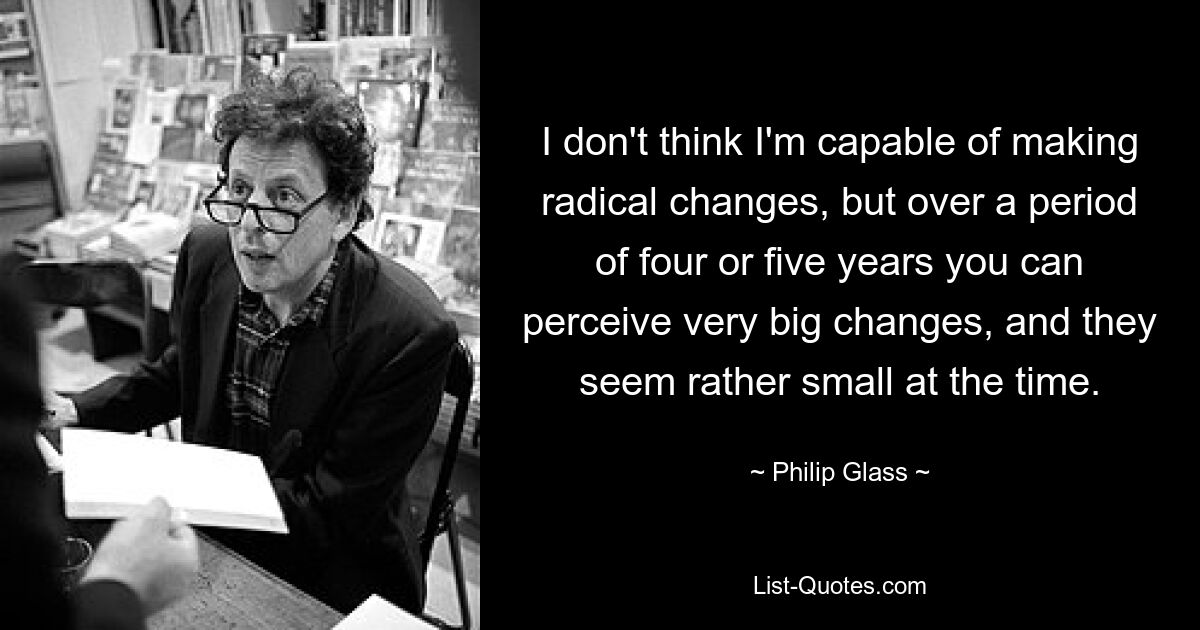 I don't think I'm capable of making radical changes, but over a period of four or five years you can perceive very big changes, and they seem rather small at the time. — © Philip Glass