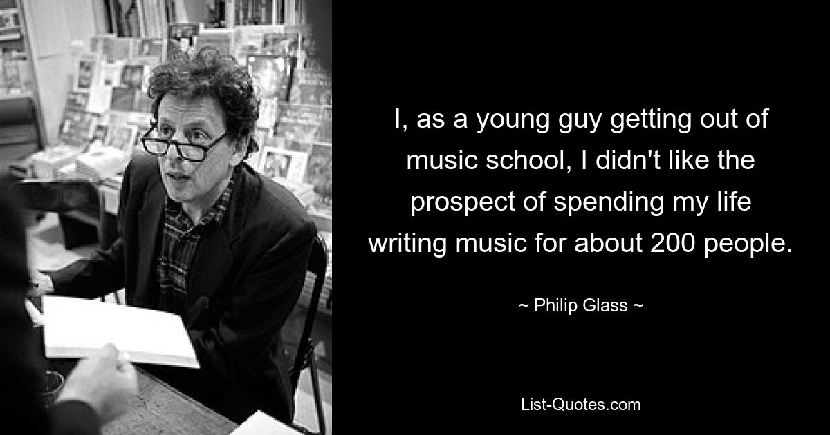 I, as a young guy getting out of music school, I didn't like the prospect of spending my life writing music for about 200 people. — © Philip Glass